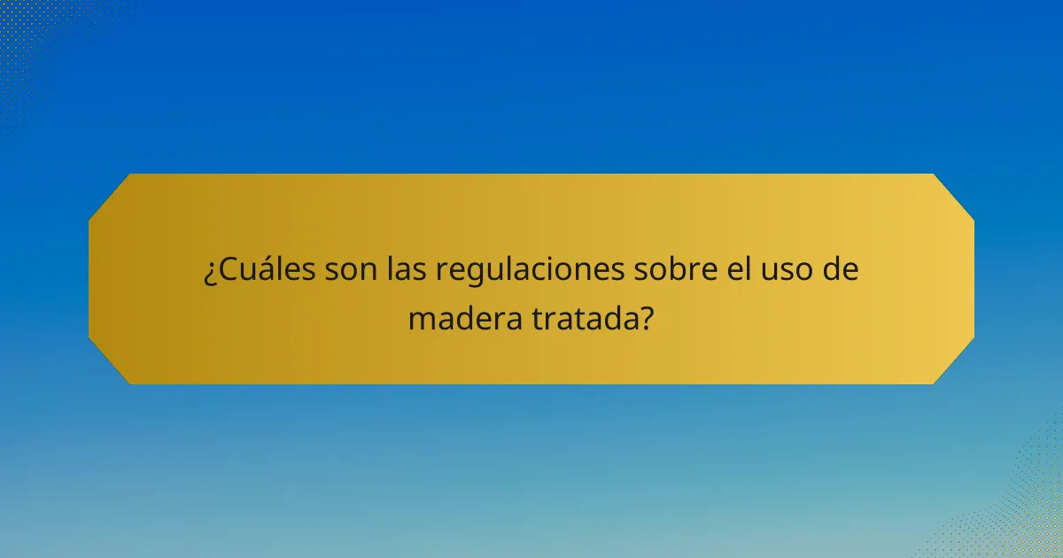 ¿Cuáles son las regulaciones sobre el uso de madera tratada?
